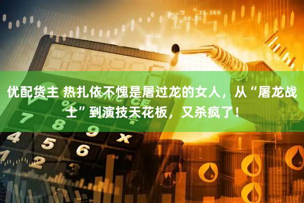 优配货主 热扎依不愧是屠过龙的女人，从“屠龙战士”到演技天花板，又杀疯了！