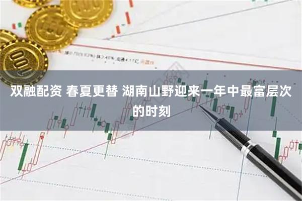 双融配资 春夏更替 湖南山野迎来一年中最富层次的时刻