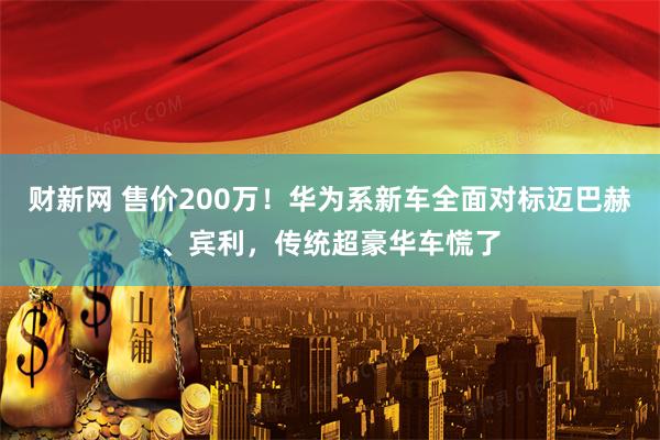 财新网 售价200万！华为系新车全面对标迈巴赫、宾利，传统超豪华车慌了