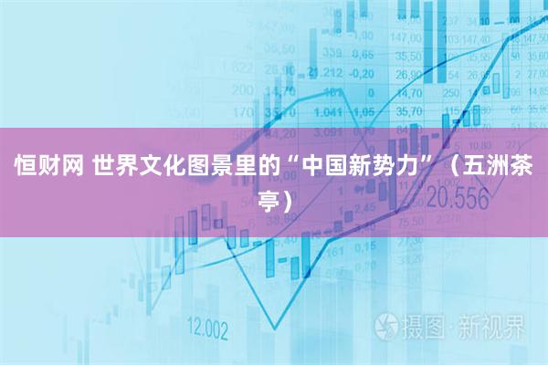 恒财网 世界文化图景里的“中国新势力”（五洲茶亭）