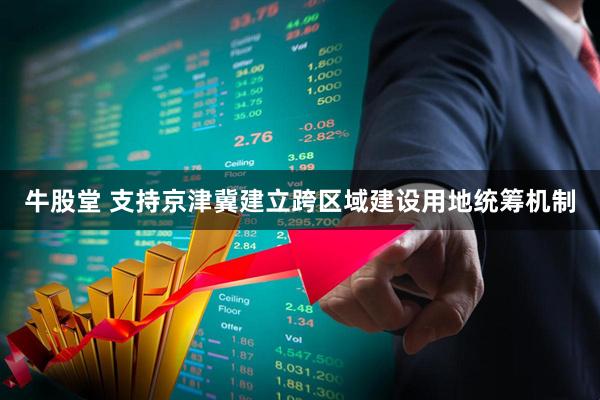 牛股堂 支持京津冀建立跨区域建设用地统筹机制