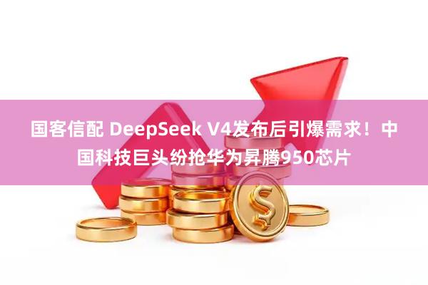 国客信配 DeepSeek V4发布后引爆需求！中国科技巨头纷抢华为昇腾950芯片