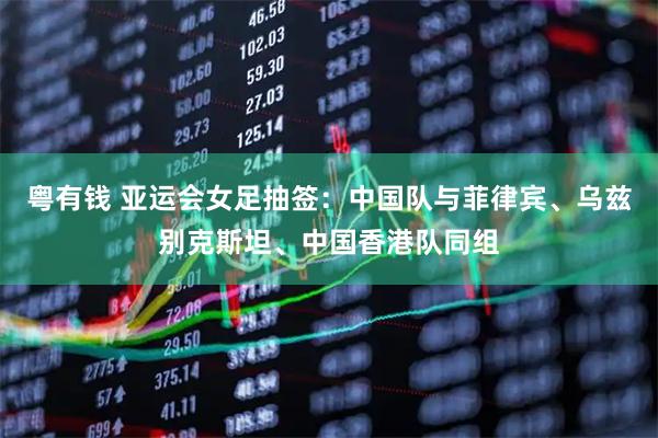 粤有钱 亚运会女足抽签：中国队与菲律宾、乌兹别克斯坦、中国香港队同组