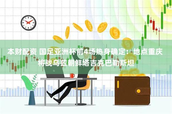 本财配资 国足亚洲杯前4场热身确定：地点重庆 将战乌兹朝鲜塔吉克巴勒斯坦