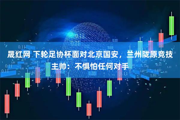 晟红网 下轮足协杯面对北京国安，兰州陇原竞技主帅：不惧怕任何对手