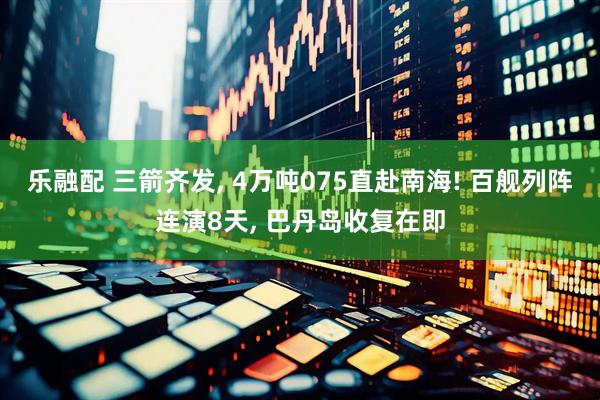 乐融配 三箭齐发, 4万吨075直赴南海! 百舰列阵连演8天, 巴丹岛收复在即