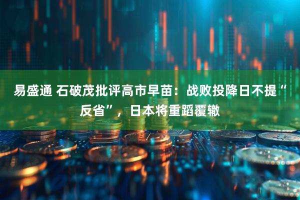 易盛通 石破茂批评高市早苗：战败投降日不提“反省”，日本将重蹈覆辙