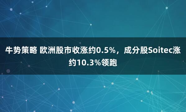 牛势策略 欧洲股市收涨约0.5%，成分股Soitec涨约10.3%领跑