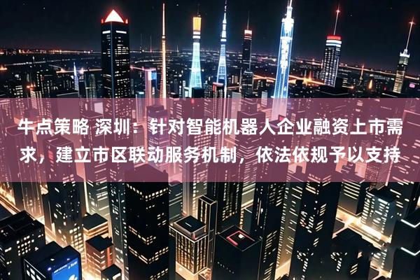 牛点策略 深圳：针对智能机器人企业融资上市需求，建立市区联动服务机制，依法依规予以支持